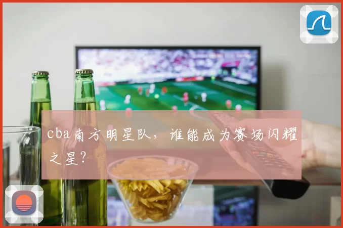 cba南方明星队,谁能成为赛场闪耀之星?