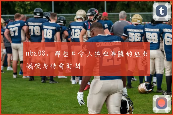 nba08，那些年令人热血沸腾的经典战役与传奇时刻