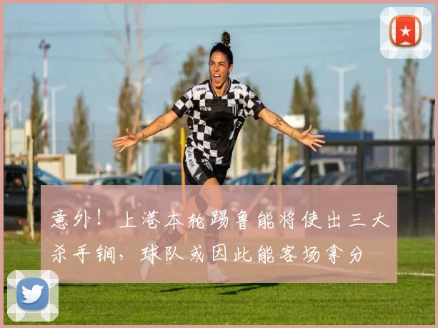 意外！上港本轮踢鲁能将使出三大杀手锏，球队或因此能客场拿分