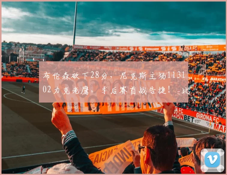 布伦森砍下28分，尼克斯主场113102力克老鹰，季后赛首战告捷！_比赛_NBA