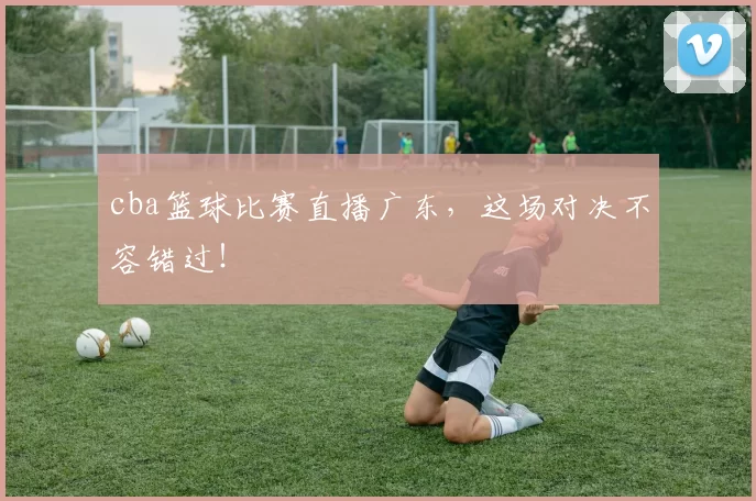 cba篮球比赛直播广东，这场对决不容错过！