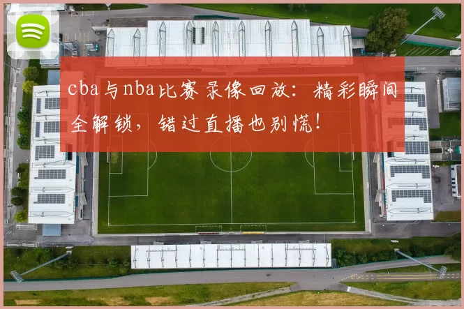 cba与nba比赛录像回放：精彩瞬间全解锁，错过直播也别慌！