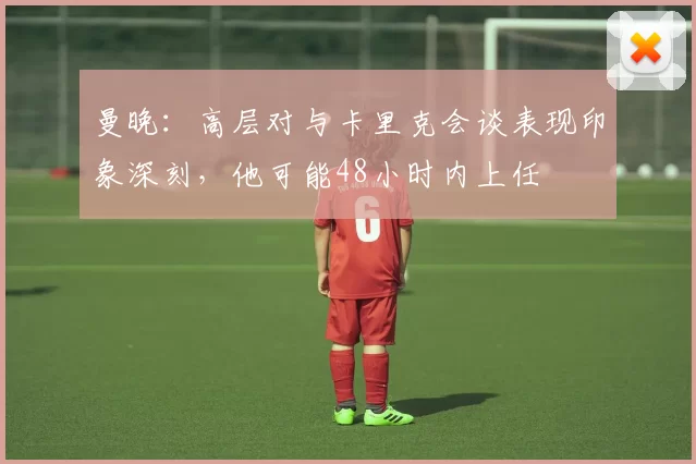 曼晚：高层对与卡里克会谈表现印象深刻，他可能48小时内上任