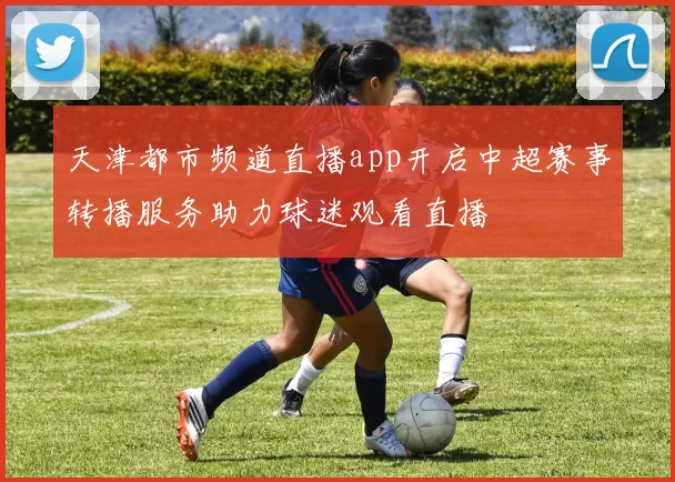 天津都市频道直播app开启中超赛事转播服务助力球迷观看直播