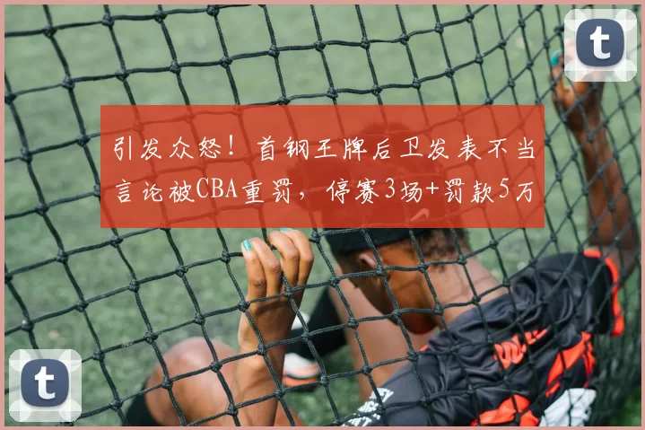 引发众怒!首钢王牌后卫发表不当言论被CBA重罚,停赛3场+罚款5万