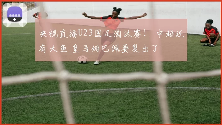 央视直播U23国足淘汰赛！ 中超还有大鱼 皇马姆巴佩要复出了