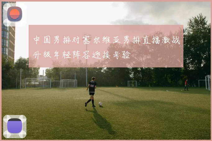 中国男排对塞尔维亚男排直播激战升级年轻阵容迎接考验