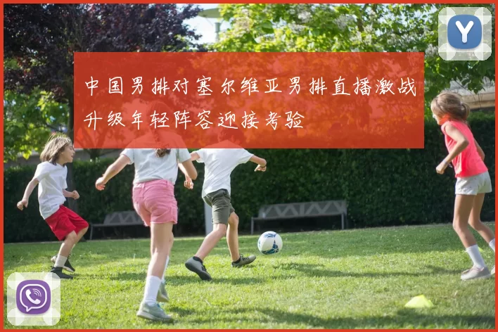 中国男排对塞尔维亚男排直播激战升级年轻阵容迎接考验