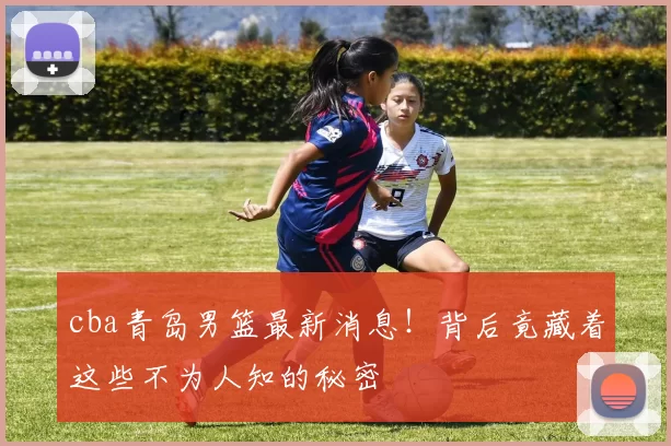 cba青岛男篮最新消息！背后竟藏着这些不为人知的秘密