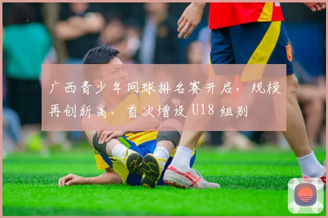 广西青少年网球排名赛开启，规模再创新高，首次增设 U18 组别