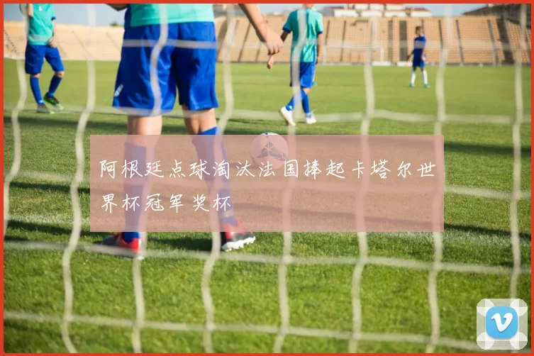 阿根廷点球淘汰法国捧起卡塔尔世界杯冠军奖杯