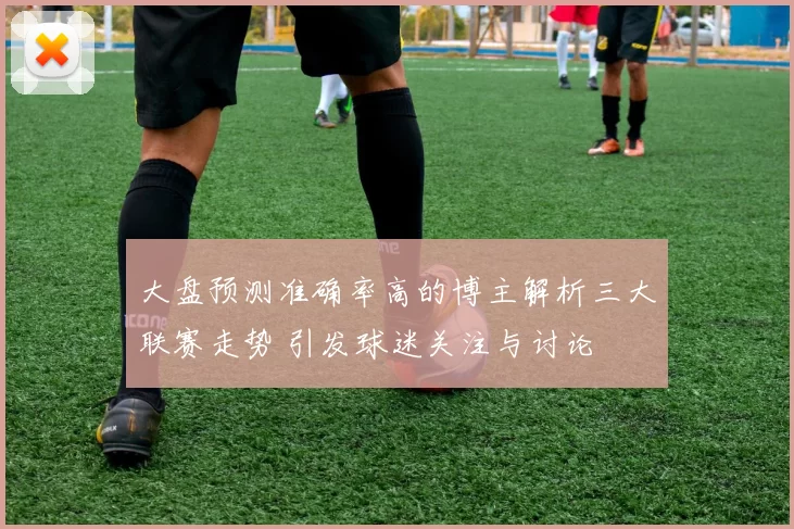 大盘预测准确率高的博主解析三大联赛走势 引发球迷关注与讨论