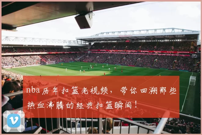 nba历年扣篮老视频，带你回溯那些热血沸腾的经典扣篮瞬间！