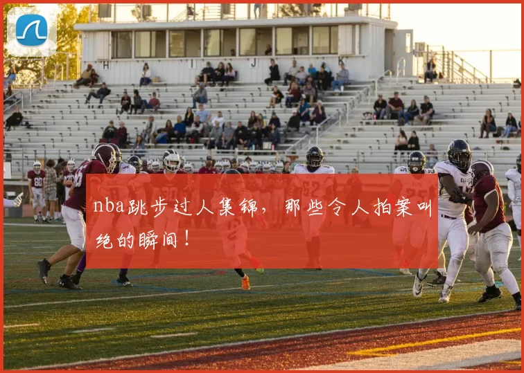 nba跳步过人集锦，那些令人拍案叫绝的瞬间！