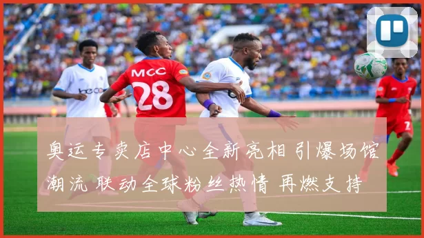 奥运专卖店中心全新亮相 引爆场馆潮流 联动全球粉丝热情 再燃支持