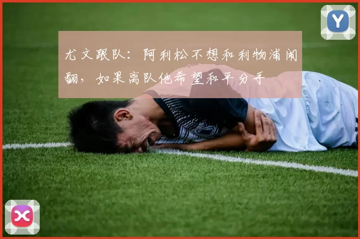 尤文跟队：阿利松不想和利物浦闹翻，如果离队他希望和平分手