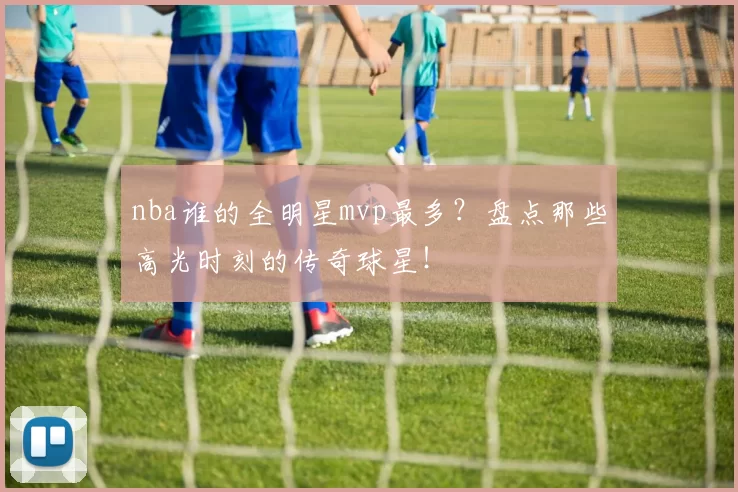 nba谁的全明星mvp最多？盘点那些高光时刻的传奇球星！
