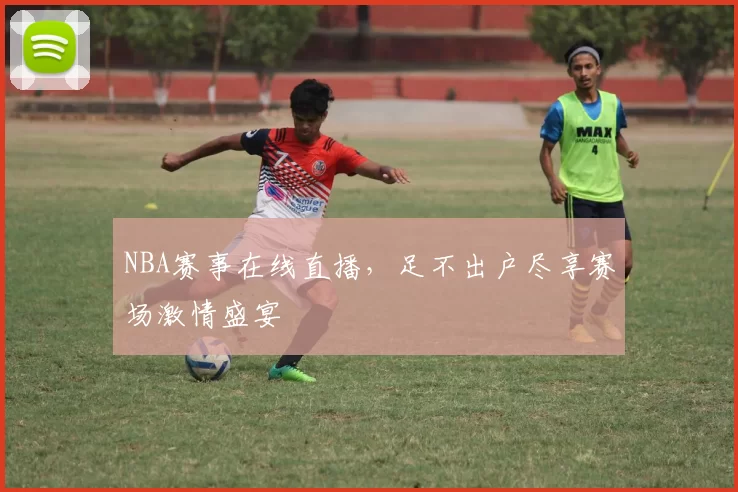 NBA赛事在线直播，足不出户尽享赛场激情盛宴