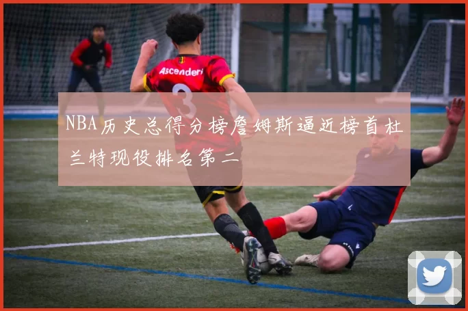 NBA历史总得分榜詹姆斯逼近榜首杜兰特现役排名第二