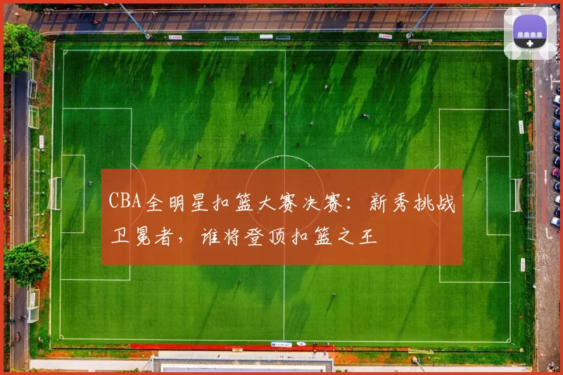 CBA全明星扣篮大赛决赛：新秀挑战卫冕者，谁将登顶扣篮之王