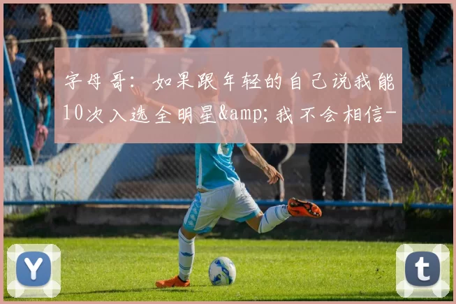 字母哥：如果跟年轻的自己说我能10次入选全明星&我不会相信-NBA新闻