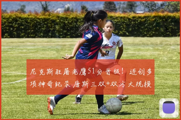 尼克斯狂屠老鹰51分晋级！连创多项神奇纪录 唐斯三双+双方大规模冲突