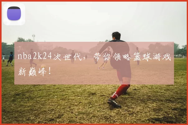 nba2k24次世代，带你领略篮球游戏新巅峰！