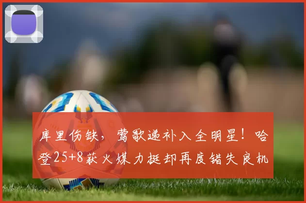 库里伤缺,莺歌递补入全明星!哈登25+8获火媒力挺却再度错失良机