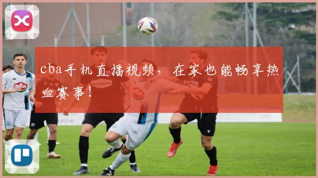 cba手机直播视频，在家也能畅享热血赛事！