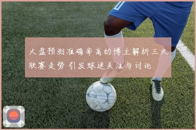 大盘预测准确率高的博主解析三大联赛走势 引发球迷关注与讨论