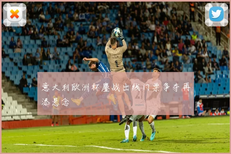 意大利欧洲杯鏖战出线门票争夺再添悬念