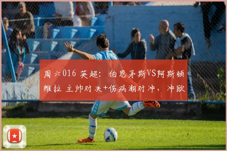 周六016 英超:伯恩茅斯VS阿斯顿维拉 主帅对决+伤病潮对冲,冲欧VS争四胶着难分_伊劳拉_核心_客场