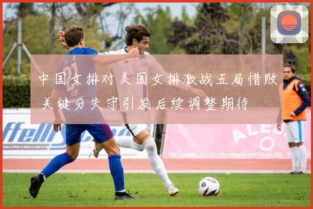 中国女排对美国女排激战五局惜败 关键分失守引发后续调整期待