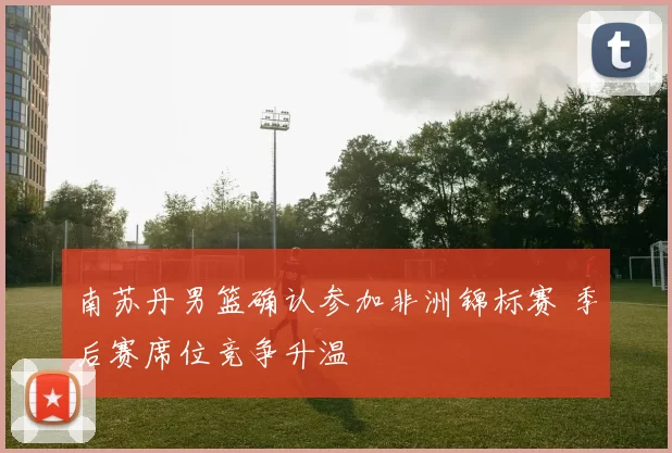 南苏丹男篮确认参加非洲锦标赛 季后赛席位竞争升温