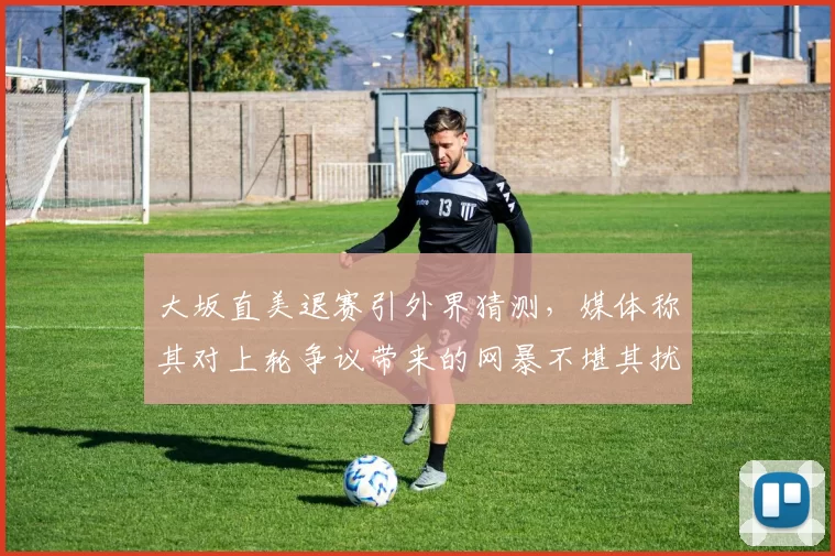 大坂直美退赛引外界猜测,媒体称其对上轮争议带来的网暴不堪其扰