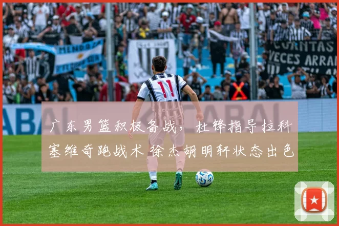 广东男篮积极备战，杜锋指导拉科塞维奇跑战术 徐杰胡明轩状态出色