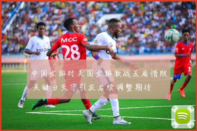 中国女排对美国女排激战五局惜败 关键分失守引发后续调整期待