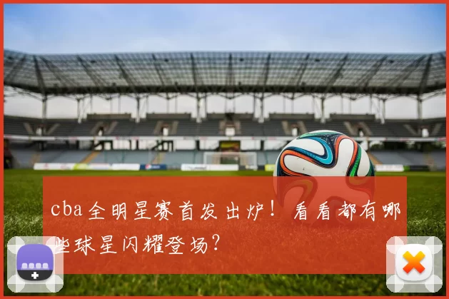 cba全明星赛首发出炉！看看都有哪些球星闪耀登场？