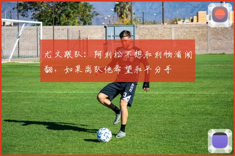 尤文跟队：阿利松不想和利物浦闹翻，如果离队他希望和平分手