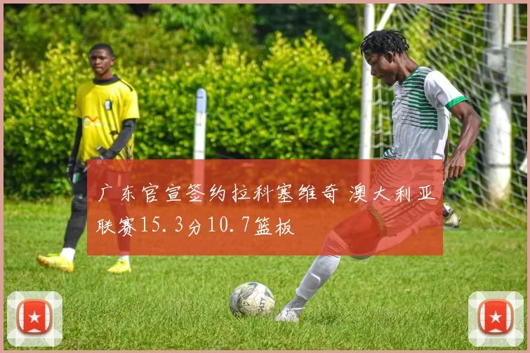 广东官宣签约拉科塞维奇 澳大利亚联赛15.3分10.7篮板