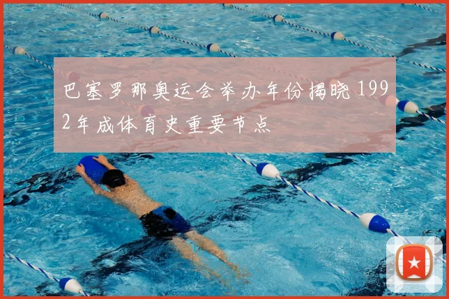 巴塞罗那奥运会举办年份揭晓 1992年成体育史重要节点