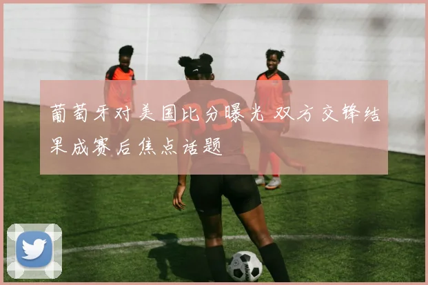 葡萄牙对美国比分曝光 双方交锋结果成赛后焦点话题