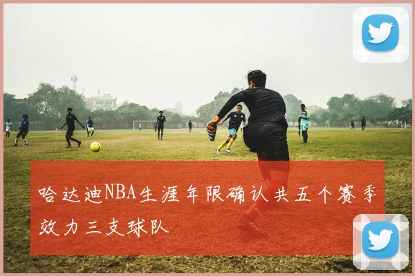 哈达迪NBA生涯年限确认共五个赛季效力三支球队