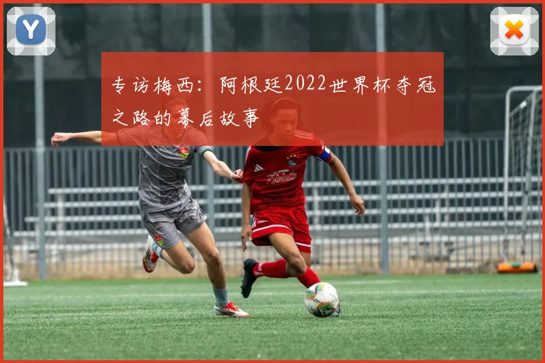 专访梅西:阿根廷2022世界杯夺冠之路的幕后故事