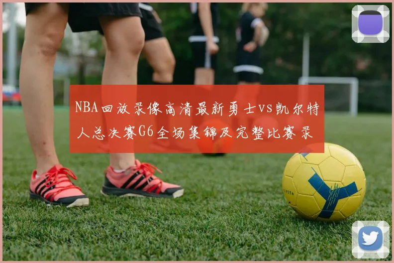 NBA回放录像高清最新勇士vs凯尔特人总决赛G6全场集锦及完整比赛录像