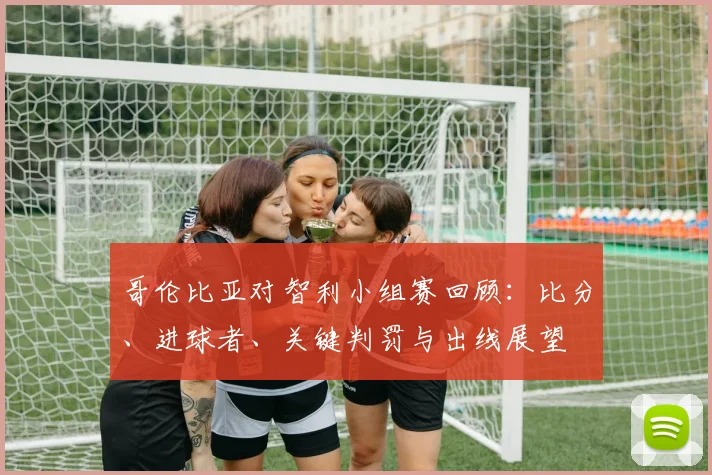 哥伦比亚对智利小组赛回顾：比分、进球者、关键判罚与出线展望