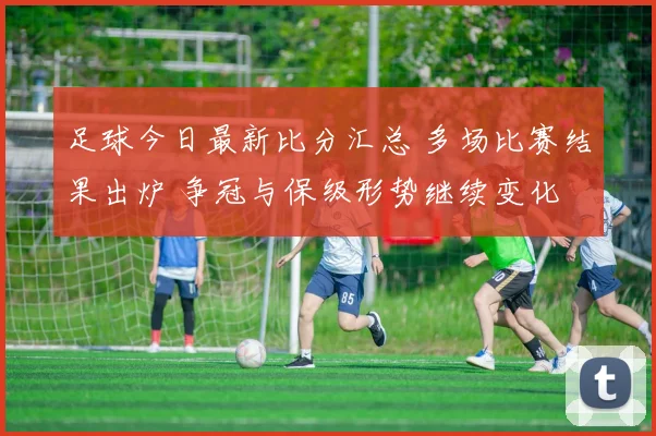 足球今日最新比分汇总 多场比赛结果出炉 争冠与保级形势继续变化
