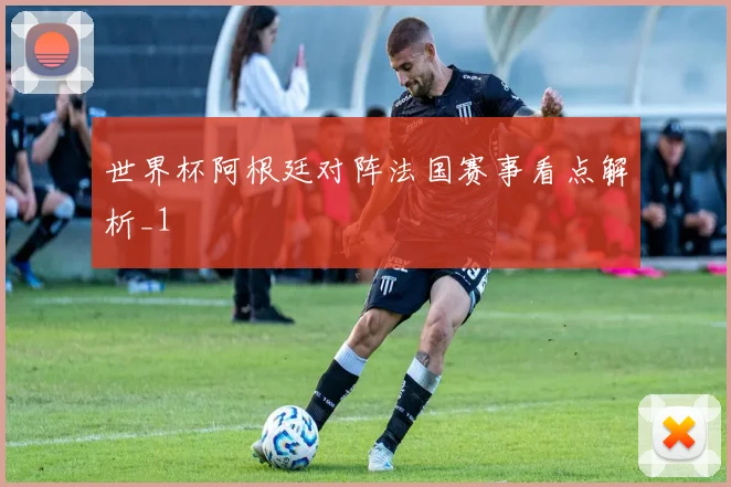 世界杯阿根廷对阵法国赛事看点解析_1