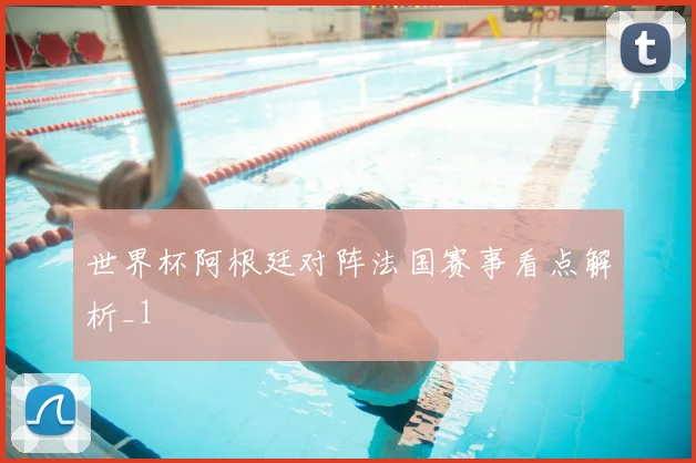世界杯阿根廷对阵法国赛事看点解析_1